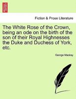 The White Rose of the Crown, being an ode on the birth of the son of their Royal Highnesses the Duke and Duchess of York, etc. 1241090785 Book Cover