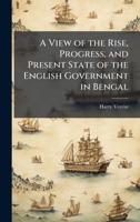 A View of the Rise, Progress, and Present State of the English Government in Bengal 1023921243 Book Cover