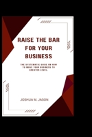 RAISE THE BAR FOR YOUR BUSINESS: The Systematic Guide On How To Move Your Business To Greater Level. B0CQY57X8S Book Cover
