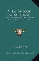 A Handy-Book About Books: For Book Lovers, Book Buyers, And Booksellers 0548866155 Book Cover