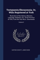 Testamenta Eboracensia; or, Wills Registered at York, Illustrative of the History, Manners, Language, Statistics, &c., of the Province of York, From the Year 1300 Downwards; Volume 5 9354216889 Book Cover