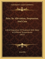 Pain, Its Alleviation, Suspension, And Cure: A Brief Exposition Of Treatment With Water At Different Temperatures 1162183403 Book Cover