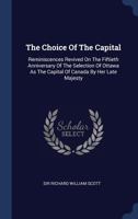 The Choice of the Capital: Reminiscences Revived on the Fiftieth Anniversary of the Selection of Ottawa as the Capital of Canada by Her Late Majesty 1340058324 Book Cover