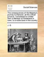 The consequences of His Majesty's journey to Hanover, at this critical juncture. Considered in a letter from a Member of Parliament in town, to a noble duke in the country 117104139X Book Cover