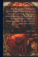 The Beauties of Jeremy Taylor, Selected From All His Devotional Writings and Sermons, With a Biogr. Notice and a Critical Examination of His Genius and Style by B.S 1022467565 Book Cover