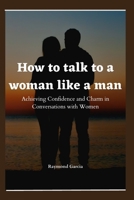 How to talk to a woman like a man: Achieving Confidence and Charm in Conversations with Women B0BVNZJM5L Book Cover