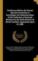 Testimony Before the Senate Special Committee to Investigate the Administration of the Collection of Internal Revenue in the Sixth District of North Carolina, Appointed April 21, 1882 1373656190 Book Cover