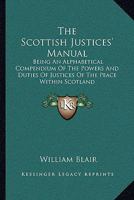 The Scottish Justices' Manual: Being an Alphabetical Compendium of the Powers and Duties of Justices of the Peace Within Scotland, and of Those Points of Law Which They Are Most Frequently Called Upon 1345700741 Book Cover