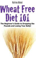 Wheat Free Diet 101: The Beginner's Guide to Dropping the Pounds and Losing Your Belly! 1495205770 Book Cover