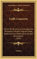 Caffe-Concerto: Gente De Servizio, La Consegna Der Portierato, A Piazza Gujermo Pepe, Robba Vecchia, Robba Nova, Sonetti Romaneschi (1901) 1161029362 Book Cover