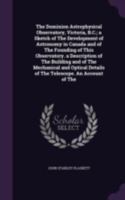 The Dominion Astrophysical Observatory, Victoria, B.C.; a Sketch of The Development of Astronomy in Canada and of The Founding of This Observatory. a Description of The Building and of The Mechanical  1341494063 Book Cover