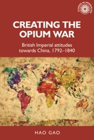 Creating the Opium War: British imperial attitudes towards China, 1792–1840 1526163659 Book Cover