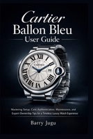 Cartier Ballon Bleu User Guide: Mastering Setup, Care, Authentication, Maintenance, and Expert Ownership Tips for a Timeless Luxury Watch Experience B0GWTX49VW Book Cover