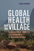 Global Health and the Village: Transnational Contexts Governing Birth in Northern Uganda 1487504551 Book Cover
