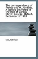 The Correspondence of Fronto and M. Aurelius. a Lecture Delivered in the Hall of Corpus Christi College, Oxford, December 3, 1903 0526501316 Book Cover