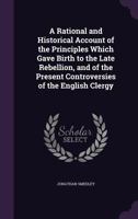 A Rational and Historical Account of the Principles Which Gave Birth to the Late Rebellion, and of the Present Controversies of the English Clergy 1436746752 Book Cover