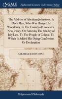 The Address of Abraham Johnstone, A Black Man, Who Was Hanged At Woodbury, In The County of Glocester, New Jersey, On Saturday The 8th day of July ... Is Added His Dying Confession Or Declaration 1171185804 Book Cover