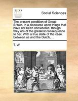 The present condition of Great-Britain, in a discourse upon things that have not been considered, though they are of the greatest consequence to her. ... of the case between us and the Dutch, ... 1170399622 Book Cover