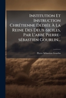 Institution Et Instruction Chretienne Dediee a la Reine Des Deux-Siciles, Par L'Abbe Pierre-Sebastien Gourlin... 1273158997 Book Cover