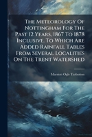 The Meteorology Of Nottingham For The Past 12 Years, 1867 To 1878 Inclusive. To Which Are Added Rainfall Tables From Several Localities On The Trent W 102480139X Book Cover