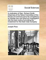 A vindication of Gen. Richard Smith, Chairman of the Select Committee of the House of Commons, as to his competency to preside over and direct, an ... the investment for the East India Company 1171053835 Book Cover