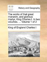 The works of that great monarch, and glorious martyr, King Charles I. In two volumes. ... Volume 1 of 2 1170578470 Book Cover