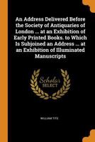 An Address Delivered Before the Society of Antiquaries of London ... at an Exhibition of Early Printed Books. to Which Is Subjoined an Address ... at an Exhibition of Illuminated Manuscripts 1021385662 Book Cover