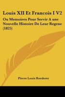 Louis XII Et Francois I V2: Ou Memoires Pour Servir A une Nouvelle Histoire De Leur Regene (1825) 1120498481 Book Cover