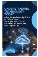 UNDERSTANDING TECHNOLOGY TODAY: A Beginner Friendly Guide to Computers, Smartphones, Cloud Services, AI, Networks, and Digital Life B0HHRHJWN7 Book Cover