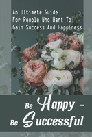 Be Happy - Be Successful: An Ultimate Guide For People Who Want To Gain Success And Happiness: Steps To Sustainable Success B09CGKWDKP Book Cover
