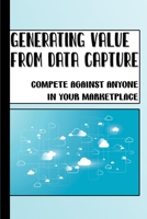 Generating Value From Data Capture: Compete Against Anyone In Your Marketplace: How To Create And Increase Value With Data B09CGKTLBF Book Cover