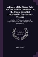 A Digest of the Stamp Acts and the Judicial Decisions On the Stamp Laws Not Contained in the Author's Treatise: Including the Probate, Legacy, and ... Duties; with Tables of All the Stamp Duties 1377513661 Book Cover