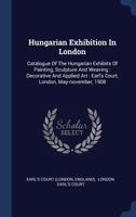Hungarian Exhibition In London: Catalogue Of The Hungarian Exhibits Of Painting, Sculpture And Weaving : Decorative And Applied Art : Earl's Court, London, May-november, 1908 1340424045 Book Cover