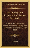 An Inquiry Into Scriptual and Ancient Servitude: In Which It Is Shown That Neither Was Chattel Slavery; With the Remedy for American Slavery - Primar 1275797385 Book Cover
