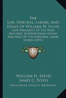 The Life, Speeches, Labors, And Essays Of William H. Sylvis: Late President Of The Iron Molders' International Union And Also Of The National Labor Union 1165129167 Book Cover