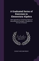 A Graduated Series of Exercises in Elementary Algebra: With an Appendix, Containing Papers of Miscellaneous Examples. Designed for the Use of Schools 1141375958 Book Cover