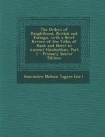 The Orders of Knighthood, British and Foreign, with a Brief Review of the Titles of Rank and Merit in Ancient Hindusthan, Part 1 - Primary Source Edit 1287418910 Book Cover