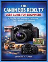 THE CANON EOS REBEL T7 USER GUIDE FOR BEGINNERS: A Step-by-Step Journey to Unlocking Your Camera’s Full Potential B0GKG54VFX Book Cover