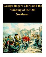 George Rogers Clark and the Winning of the Old Northwest 1530636671 Book Cover