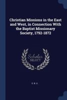 Christian Missions in the East and West, in Connection with the Baptist Missionary Society, 1792-1872 1298791537 Book Cover