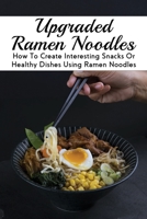 Upgraded Ramen Noodles: How To Create Interesting Snacks Or Healthy Dishes Using Ramen Noodles: How To Make Ramen Noodles From Scratch B0988D9VH8 Book Cover