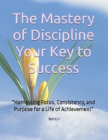 The Mastery of Discipline Your Key to Success: "Harnessing Focus, Consistency, and Purpose for a Life of Achievement" B0DS9CDVRL Book Cover