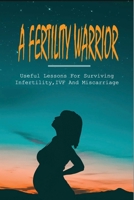 A Fertility Warrior: Useful Lessons For Surviving Infertility, IVF And Miscarriage: Miscarriage And Infant Loss B094TGS277 Book Cover