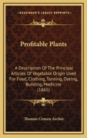 Profitable Plants: A Description Of The Principal Articles Of Vegetable Origin Used For Food, Clothing, Tanning, Dyeing, Building, Medicine 1167232739 Book Cover