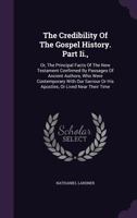 The Credibility Of The Gospel History. Part Ii.,: Or, The Principal Facts Of The New Testament Confirmed By Passages Of Ancient Authors, Who Were ... Or His Apostles, Or Lived Near Their Time 1018709274 Book Cover