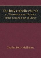 The Holy Catholic Church; or, The Communion of Saints, in the Mystical Body of Christ: A Sermon, Preached in the Church of the Epiphany, in the City of Philadelphia, on Sunday, September 6th, 1844 1346359350 Book Cover