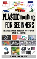 PLASTIC MOULDING FOR BEGINNERS: The Complete Guide to Learning How to Mould Plastic as a Beginner B093KGLT26 Book Cover