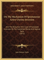 On The Mechanism Of Spontaneous Active Uterine Inversion: And The Reduction Of A Case Of Complete Inversion By The Combined Rectal And Vaginal Taxis 1165465663 Book Cover