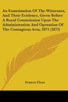 An Examination of the Witnesses, and Their Evidence: Given Before a Royal Commission Upon the Administration and Operation of the Contagious Diseases Acts, 1871 143677263X Book Cover