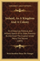 Ireland, As a Kingdom and a Colony; Or, a Historical, Political, and Military Sketch of Its State: Previous To, and Since the Invasion Under Henry the Second 116548322X Book Cover